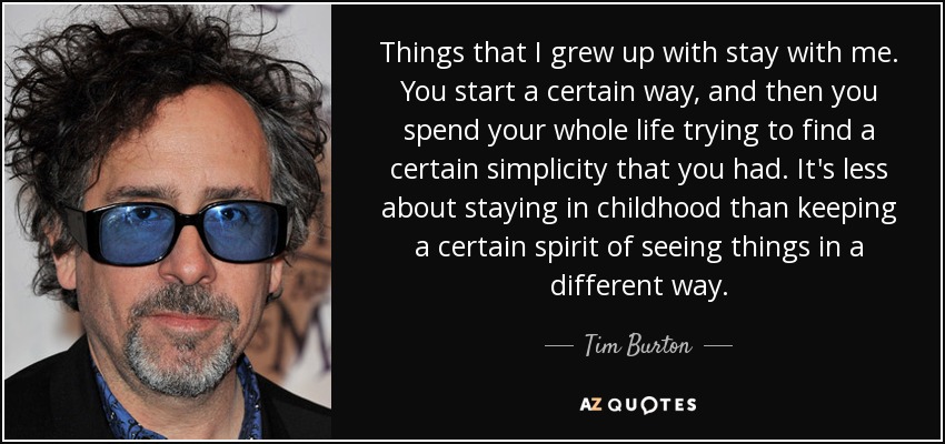 Things that I grew up with stay with me. You start a certain way, and then you spend your whole life trying to find a certain simplicity that you had. It's less about staying in childhood than keeping a certain spirit of seeing things in a different way. - Tim Burton