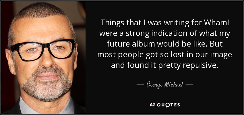 Things that I was writing for Wham! were a strong indication of what my future album would be like. But most people got so lost in our image and found it pretty repulsive. - George Michael