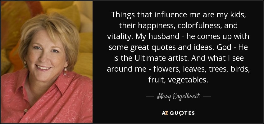 Things that influence me are my kids, their happiness, colorfulness, and vitality. My husband - he comes up with some great quotes and ideas. God - He is the Ultimate artist. And what I see around me - flowers, leaves, trees, birds, fruit, vegetables. - Mary Engelbreit