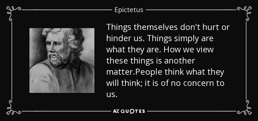 Things themselves don't hurt or hinder us. Things simply are what they are. How we view these things is another matter.People think what they will think; it is of no concern to us. - Epictetus