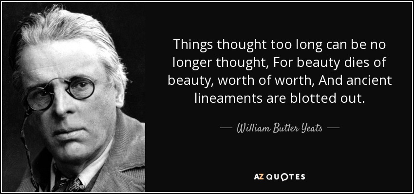 Things thought too long can be no longer thought, For beauty dies of beauty, worth of worth, And ancient lineaments are blotted out. - William Butler Yeats