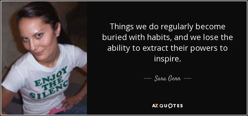 Things we do regularly become buried with habits, and we lose the ability to extract their powers to inspire. - Sara Genn