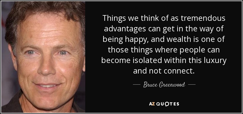 Things we think of as tremendous advantages can get in the way of being happy, and wealth is one of those things where people can become isolated within this luxury and not connect. - Bruce Greenwood
