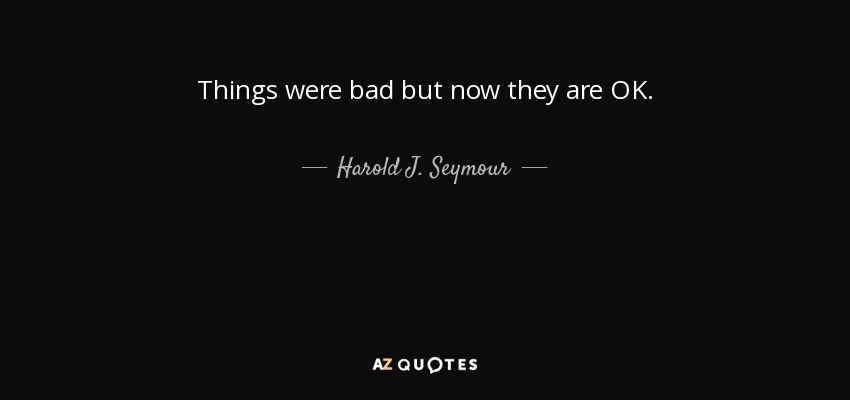 Things were bad but now they are OK. - Harold J. Seymour