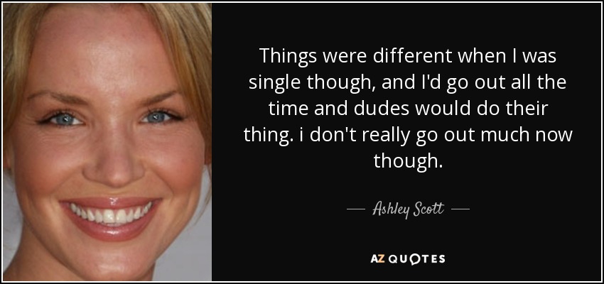 Things were different when I was single though, and I'd go out all the time and dudes would do their thing. i don't really go out much now though. - Ashley Scott