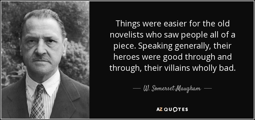 Things were easier for the old novelists who saw people all of a piece. Speaking generally, their heroes were good through and through, their villains wholly bad. - W. Somerset Maugham