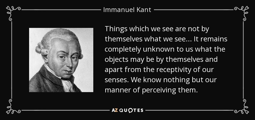 Things which we see are not by themselves what we see ... It remains completely unknown to us what the objects may be by themselves and apart from the receptivity of our senses. We know nothing but our manner of perceiving them. - Immanuel Kant