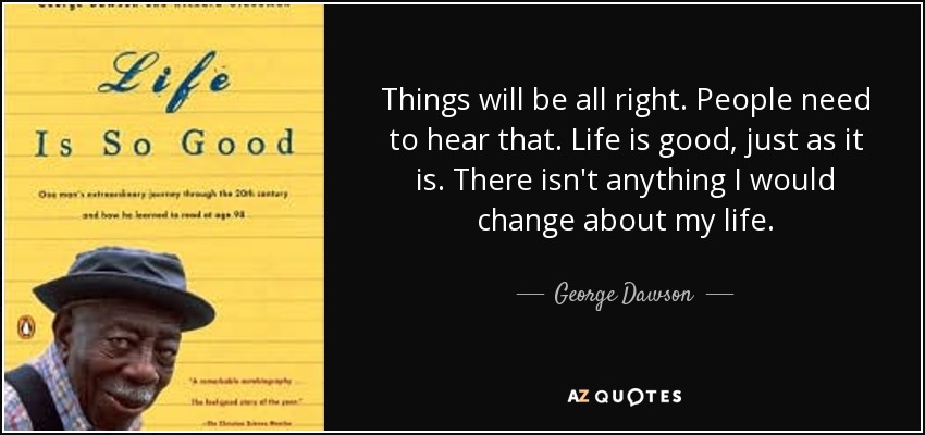 Things will be all right. People need to hear that. Life is good, just as it is. There isn't anything I would change about my life. - George Dawson