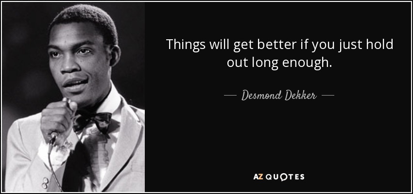 Things will get better if you just hold out long enough. - Desmond Dekker