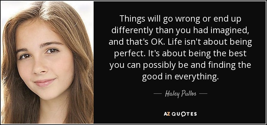 Things will go wrong or end up differently than you had imagined, and that's OK. Life isn't about being perfect. It's about being the best you can possibly be and finding the good in everything. - Haley Pullos