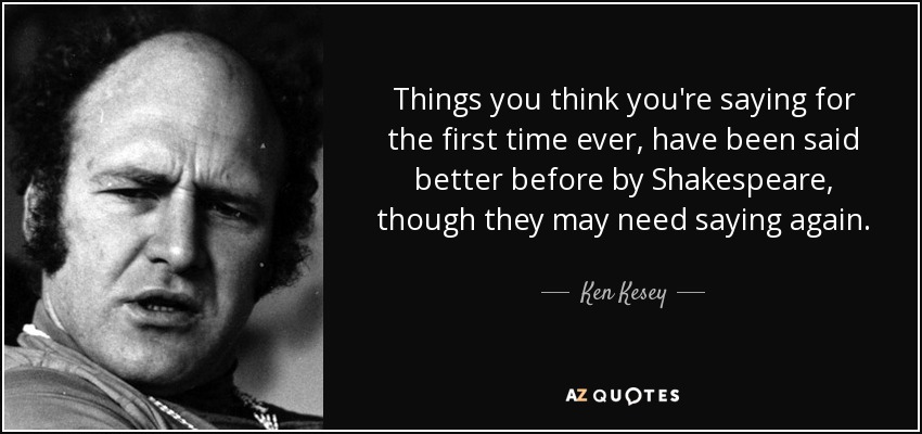 Things you think you're saying for the first time ever, have been said better before by Shakespeare, though they may need saying again. - Ken Kesey