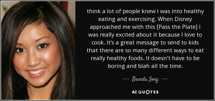 think a lot of people knew I was into healthy eating and exercising. When Disney approached me with this [Pass the Plate] I was really excited about it because I love to cook. It's a great message to send to kids that there are so many different ways to eat really healthy foods. It doesn't have to be boring and blah all the time. - Brenda Song