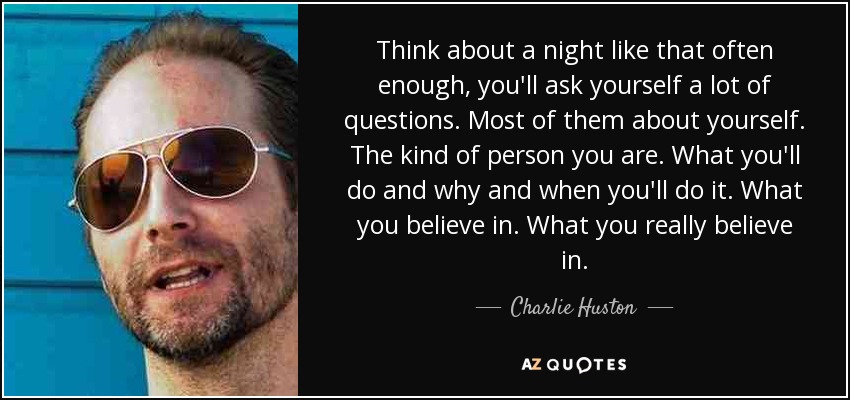 Think about a night like that often enough, you'll ask yourself a lot of questions. Most of them about yourself. The kind of person you are. What you'll do and why and when you'll do it. What you believe in. What you really believe in. - Charlie Huston