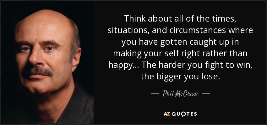 Think about all of the times, situations, and circumstances where you have gotten caught up in making your self right rather than happy... The harder you fight to win, the bigger you lose. - Phil McGraw