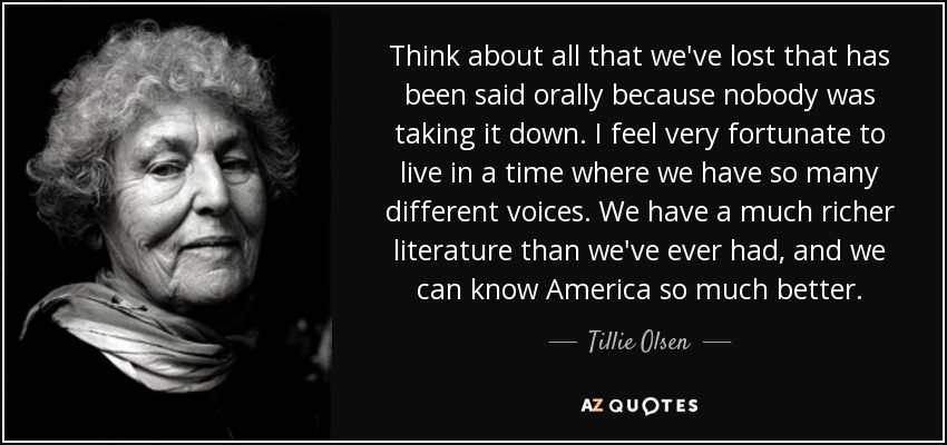 Think about all that we've lost that has been said orally because nobody was taking it down. I feel very fortunate to live in a time where we have so many different voices. We have a much richer literature than we've ever had, and we can know America so much better. - Tillie Olsen