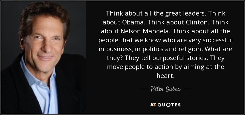Think about all the great leaders. Think about Obama. Think about Clinton. Think about Nelson Mandela. Think about all the people that we know who are very successful in business, in politics and religion. What are they? They tell purposeful stories. They move people to action by aiming at the heart. - Peter Guber