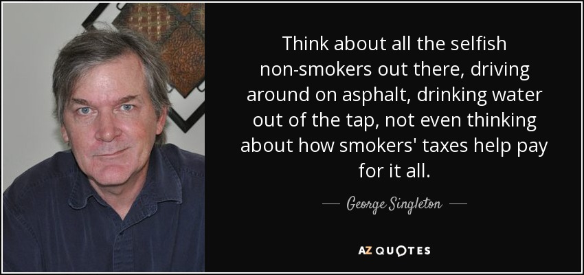 Think about all the selfish non-smokers out there, driving around on asphalt, drinking water out of the tap, not even thinking about how smokers' taxes help pay for it all. - George Singleton