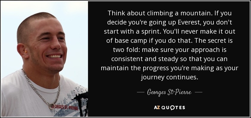 Think about climbing a mountain. If you decide you're going up Everest, you don't start with a sprint. You'll never make it out of base camp if you do that. The secret is two fold: make sure your approach is consistent and steady so that you can maintain the progress you're making as your journey continues. - Georges St-Pierre