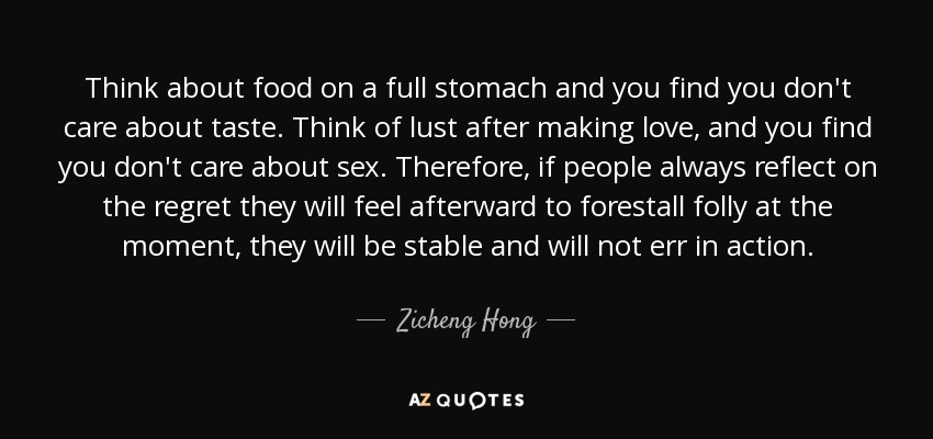 Think about food on a full stomach and you find you don't care about taste. Think of lust after making love, and you find you don't care about sex. Therefore, if people always reflect on the regret they will feel afterward to forestall folly at the moment, they will be stable and will not err in action. - Zicheng Hong