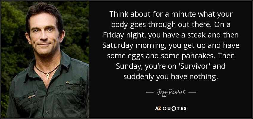 Think about for a minute what your body goes through out there. On a Friday night, you have a steak and then Saturday morning, you get up and have some eggs and some pancakes. Then Sunday, you're on 'Survivor' and suddenly you have nothing. - Jeff Probst