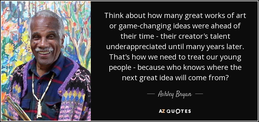 Think about how many great works of art or game-changing ideas were ahead of their time - their creator's talent underappreciated until many years later. That's how we need to treat our young people - because who knows where the next great idea will come from? - Ashley Bryan