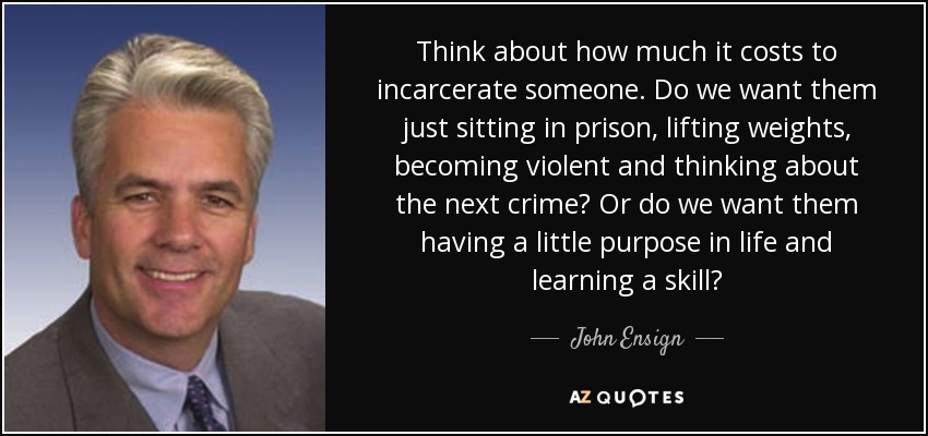 Think about how much it costs to incarcerate someone. Do we want them just sitting in prison, lifting weights, becoming violent and thinking about the next crime? Or do we want them having a little purpose in life and learning a skill? - John Ensign