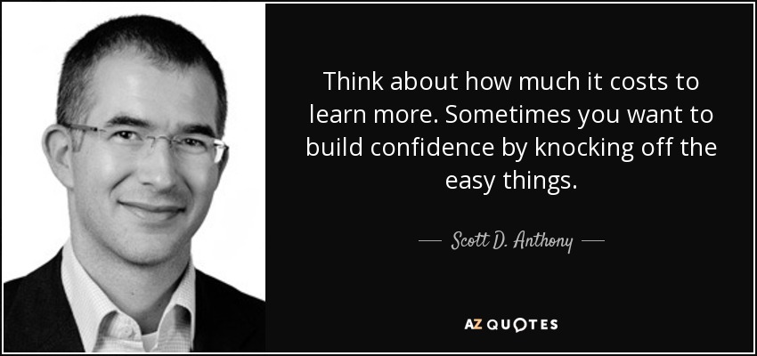 Think about how much it costs to learn more. Sometimes you want to build confidence by knocking off the easy things. - Scott D. Anthony