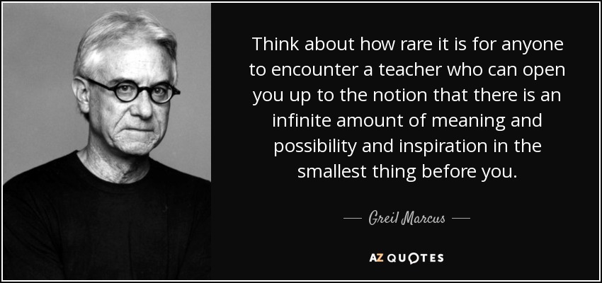 Think about how rare it is for anyone to encounter a teacher who can open you up to the notion that there is an infinite amount of meaning and possibility and inspiration in the smallest thing before you. - Greil Marcus