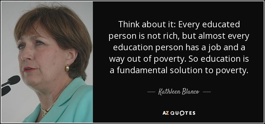 Think about it: Every educated person is not rich, but almost every education person has a job and a way out of poverty. So education is a fundamental solution to poverty. - Kathleen Blanco