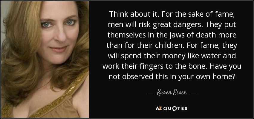 Think about it. For the sake of fame, men will risk great dangers. They put themselves in the jaws of death more than for their children. For fame, they will spend their money like water and work their fingers to the bone. Have you not observed this in your own home? - Karen Essex