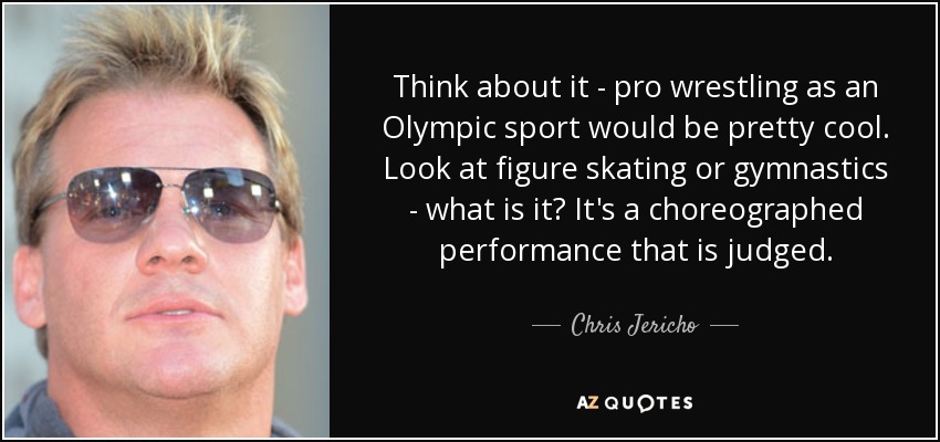 Think about it - pro wrestling as an Olympic sport would be pretty cool. Look at figure skating or gymnastics - what is it? It's a choreographed performance that is judged. - Chris Jericho