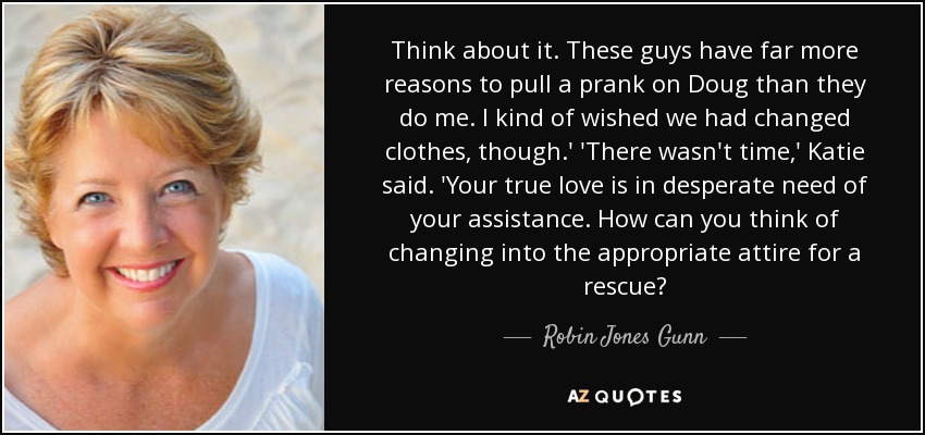 Think about it. These guys have far more reasons to pull a prank on Doug than they do me. I kind of wished we had changed clothes, though.' 'There wasn't time,' Katie said. 'Your true love is in desperate need of your assistance. How can you think of changing into the appropriate attire for a rescue? - Robin Jones Gunn