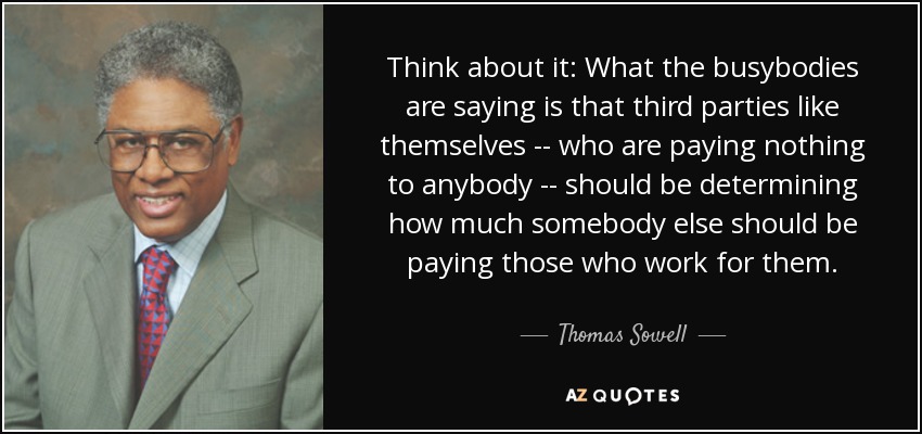 Think about it: What the busybodies are saying is that third parties like themselves -- who are paying nothing to anybody -- should be determining how much somebody else should be paying those who work for them. - Thomas Sowell