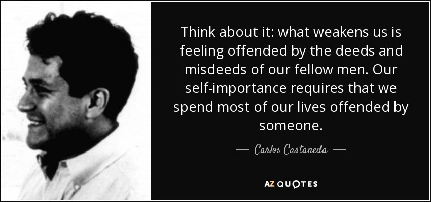 Think about it: what weakens us is feeling offended by the deeds and misdeeds of our fellow men. Our self-importance requires that we spend most of our lives offended by someone. - Carlos Castaneda