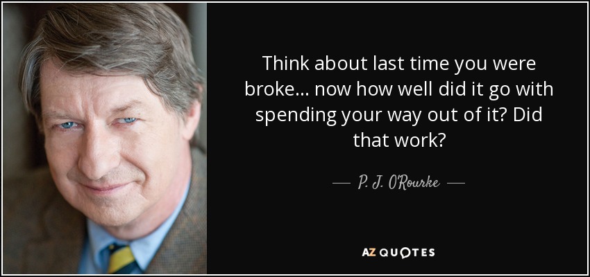 Think about last time you were broke ... now how well did it go with spending your way out of it? Did that work? - P. J. O'Rourke