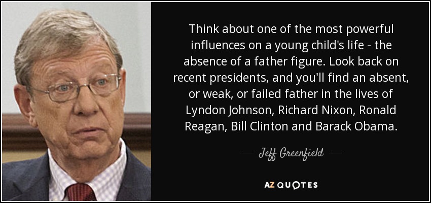 Think about one of the most powerful influences on a young child's life - the absence of a father figure. Look back on recent presidents, and you'll find an absent, or weak, or failed father in the lives of Lyndon Johnson, Richard Nixon, Ronald Reagan, Bill Clinton and Barack Obama. - Jeff Greenfield