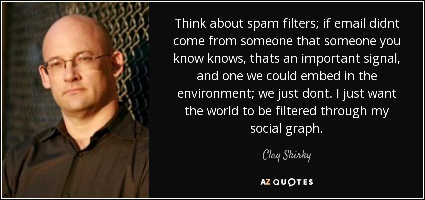 Think about spam filters; if email didnt come from someone that someone you know knows, thats an important signal, and one we could embed in the environment; we just dont. I just want the world to be filtered through my social graph. - Clay Shirky