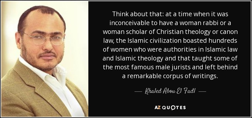 Think about that: at a time when it was inconceivable to have a woman rabbi or a woman scholar of Christian theology or canon law, the Islamic civilization boasted hundreds of women who were authorities in Islamic law and Islamic theology and that taught some of the most famous male jurists and left behind a remarkable corpus of writings. - Khaled Abou El Fadl