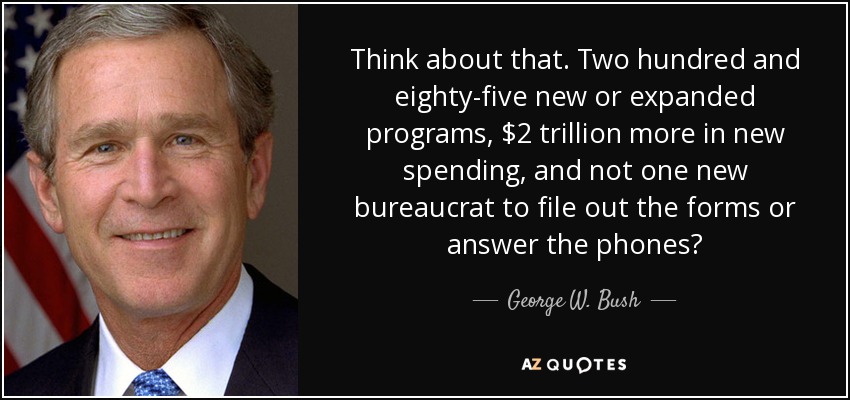 Think about that. Two hundred and eighty-five new or expanded programs, $2 trillion more in new spending, and not one new bureaucrat to file out the forms or answer the phones? - George W. Bush