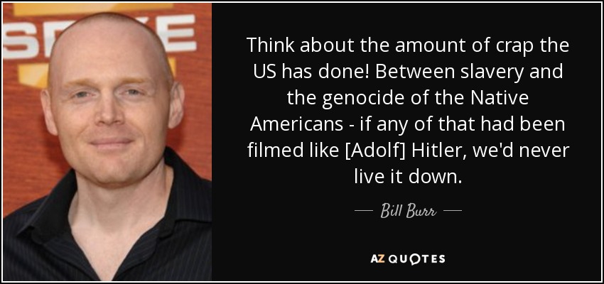 Think about the amount of crap the US has done! Between slavery and the genocide of the Native Americans - if any of that had been filmed like [Adolf] Hitler, we'd never live it down. - Bill Burr