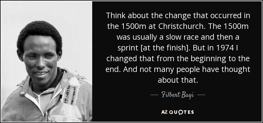 Think about the change that occurred in the 1500m at Christchurch. The 1500m was usually a slow race and then a sprint [at the finish]. But in 1974 I changed that from the beginning to the end. And not many people have thought about that. - Filbert Bayi