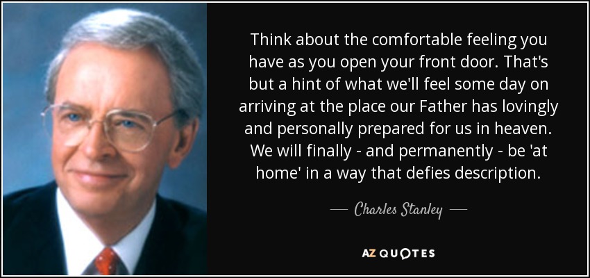 Think about the comfortable feeling you have as you open your front door. That's but a hint of what we'll feel some day on arriving at the place our Father has lovingly and personally prepared for us in heaven. We will finally - and permanently - be 'at home' in a way that defies description. - Charles Stanley