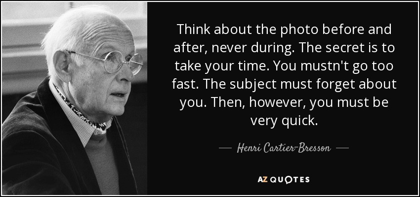 Think about the photo before and after, never during. The secret is to take your time. You mustn't go too fast. The subject must forget about you. Then, however, you must be very quick. - Henri Cartier-Bresson