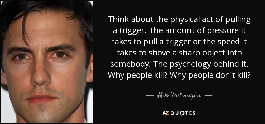 Think about the physical act of pulling a trigger. The amount of pressure it takes to pull a trigger or the speed it takes to shove a sharp object into somebody. The psychology behind it. Why people kill? Why people don't kill? - Milo Ventimiglia