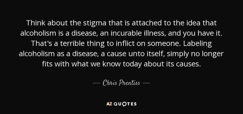 Think about the stigma that is attached to the idea that alcoholism is a disease, an incurable illness, and you have it. That's a terrible thing to inflict on someone. Labeling alcoholism as a disease, a cause unto itself, simply no longer fits with what we know today about its causes. - Chris Prentiss