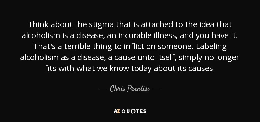 Think about the stigma that is attached to the idea that alcoholism is a disease, an incurable illness, and you have it. That's a terrible thing to inflict on someone. Labeling alcoholism as a disease, a cause unto itself, simply no longer fits with what we know today about its causes. - Chris Prentiss
