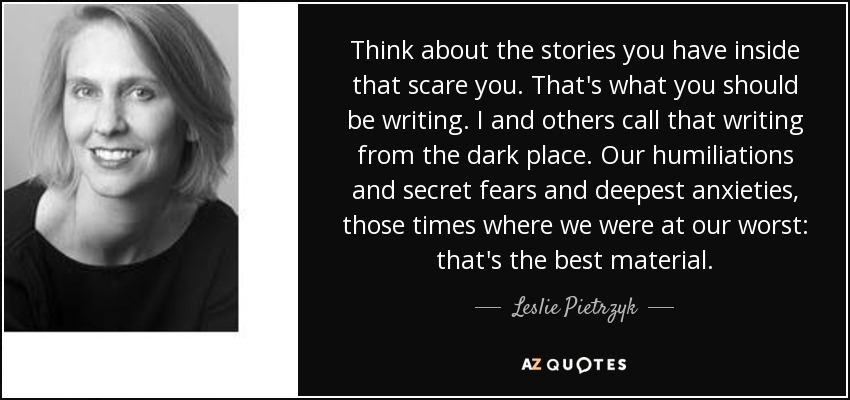 Think about the stories you have inside that scare you. That's what you should be writing. I and others call that writing from the dark place. Our humiliations and secret fears and deepest anxieties, those times where we were at our worst: that's the best material. - Leslie Pietrzyk