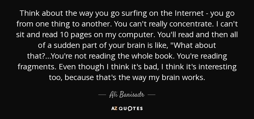 Think about the way you go surfing on the Internet - you go from one thing to another. You can't really concentrate. I can't sit and read 10 pages on my computer. You'll read and then all of a sudden part of your brain is like, 