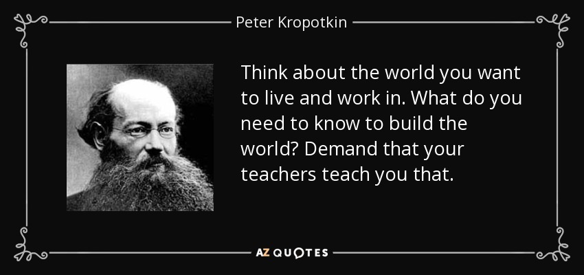 Think about the world you want to live and work in. What do you need to know to build the world? Demand that your teachers teach you that. - Peter Kropotkin