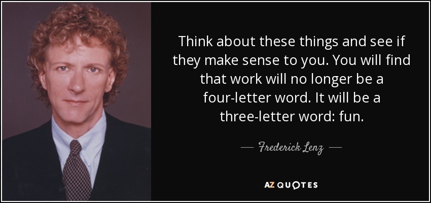 Think about these things and see if they make sense to you. You will find that work will no longer be a four-letter word. It will be a three-letter word: fun. - Frederick Lenz